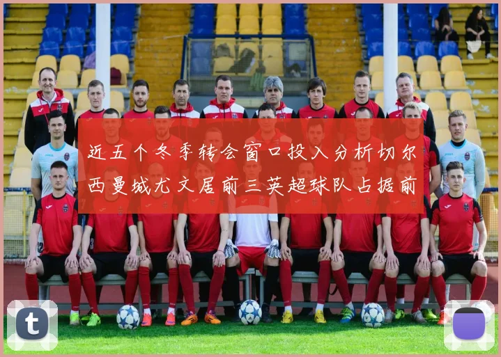 近五个冬季转会窗口投入分析切尔西曼城尤文居前三英超球队占据前十五名中的七席