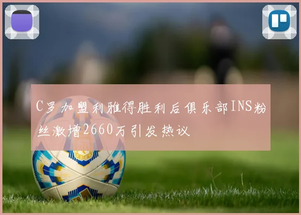 C罗加盟利雅得胜利后俱乐部INS粉丝激增2660万引发热议