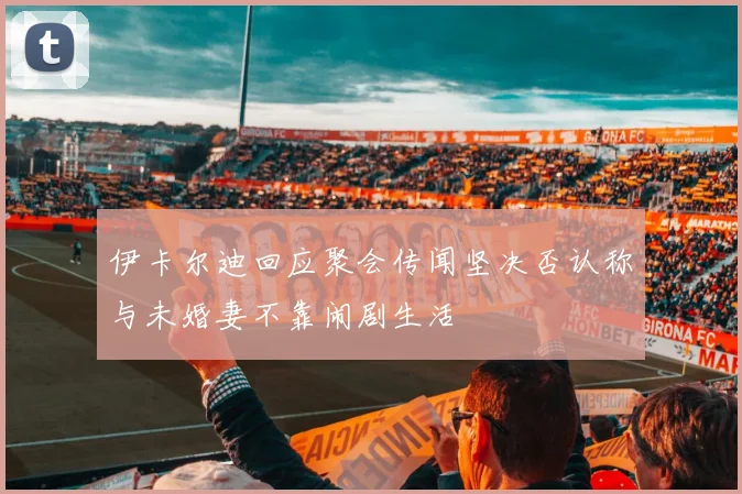伊卡尔迪回应聚会传闻坚决否认称与未婚妻不靠闹剧生活