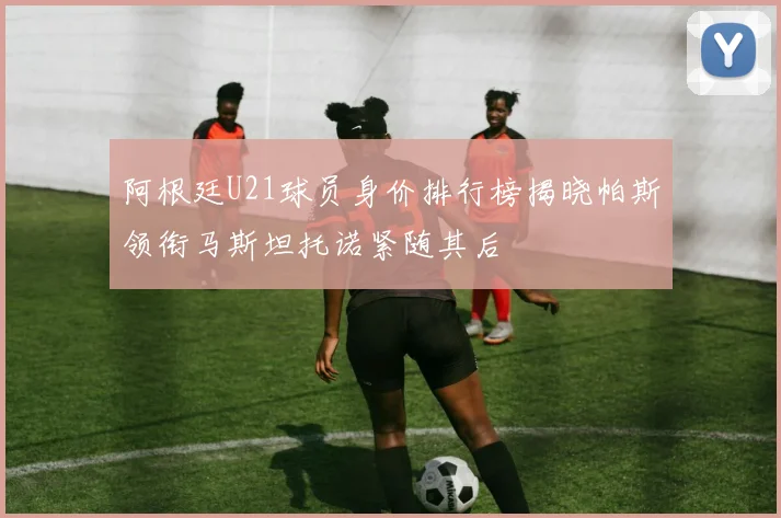 阿根廷U21球员身价排行榜揭晓帕斯领衔马斯坦托诺紧随其后