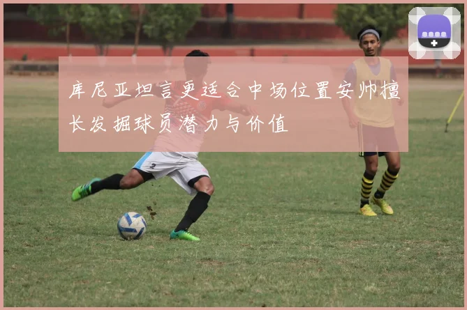 库尼亚坦言更适合中场位置安帅擅长发掘球员潜力与价值