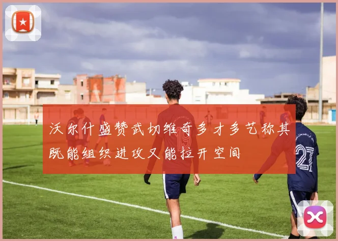 沃尔什盛赞武切维奇多才多艺称其既能组织进攻又能拉开空间