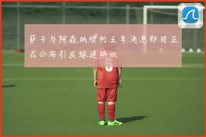 萨卡与阿森纳续约五年消息即将正式公布引发球迷热议