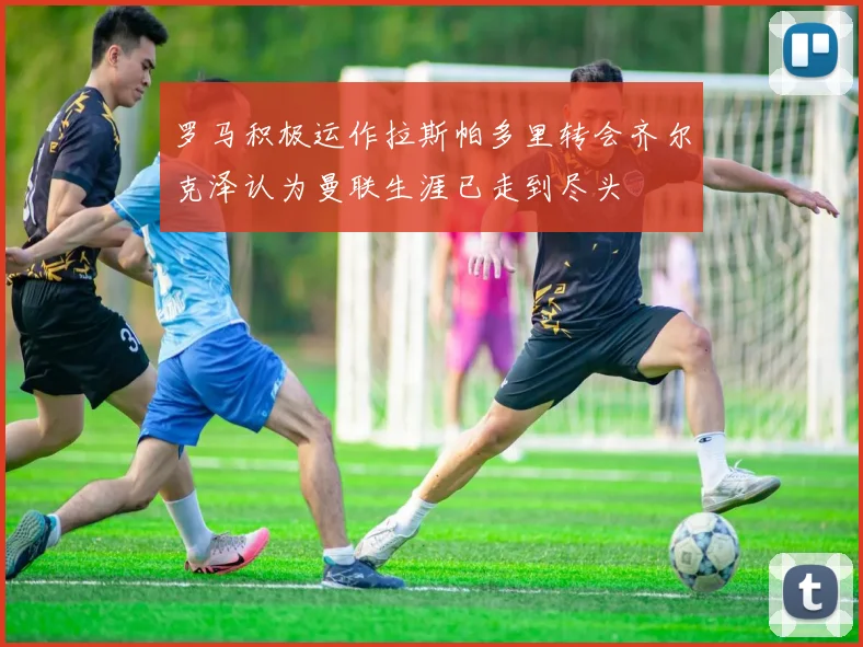 罗马积极运作拉斯帕多里转会齐尔克泽认为曼联生涯已走到尽头