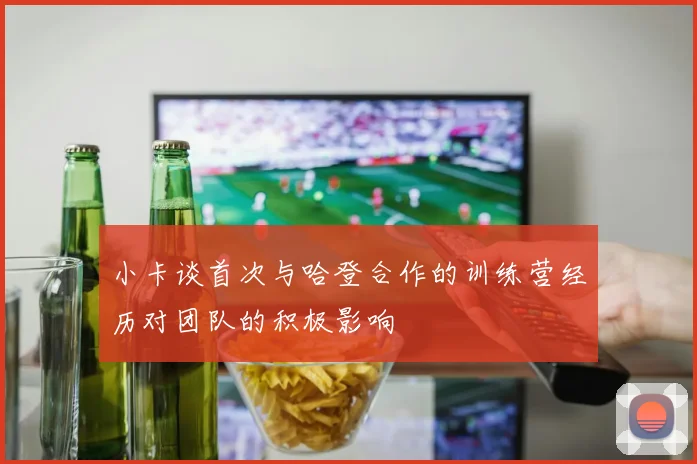 小卡谈首次与哈登合作的训练营经历对团队的积极影响