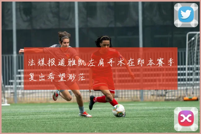 法媒报道雅凯左肩手术在即本赛季复出希望渺茫