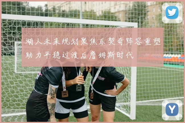 湖人未来规划聚焦东契奇阵容重塑助力平稳过渡后詹姆斯时代