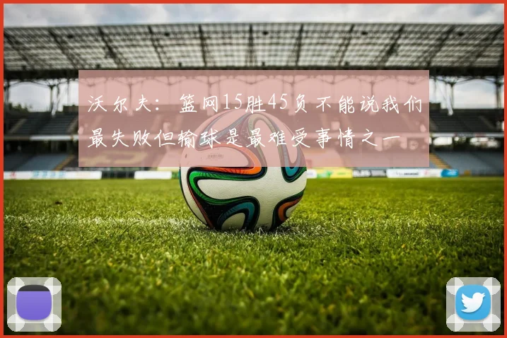 沃尔夫:篮网15胜45负不能说我们最失败但输球是最难受事情之一
