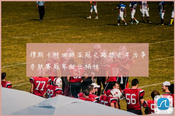 穆斯卡特回顾亚冠之路称去年为争夺联赛冠军做出牺牲