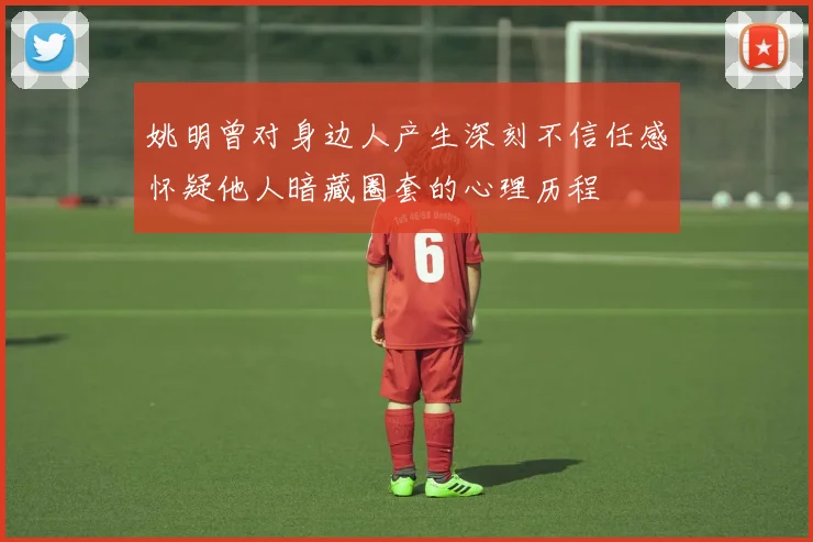 姚明曾对身边人产生深刻不信任感怀疑他人暗藏圈套的心理历程