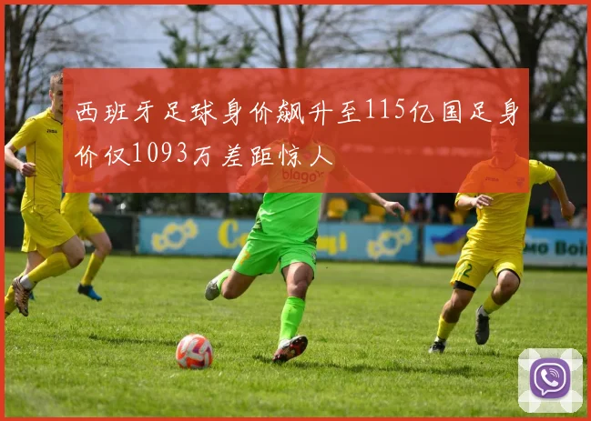 西班牙足球身价飙升至115亿国足身价仅1093万差距惊人