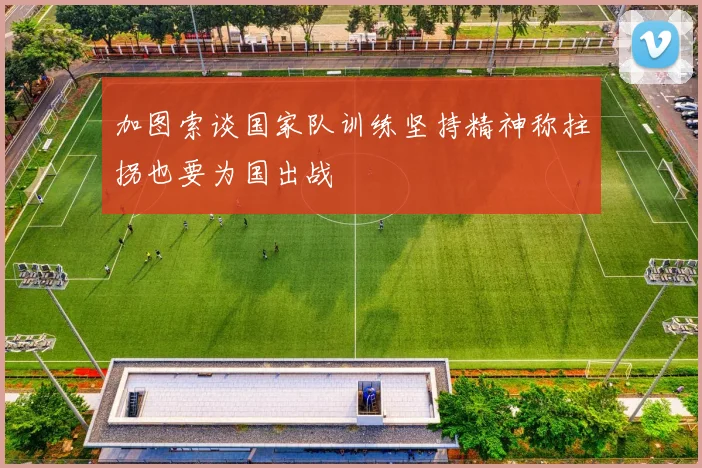 加图索谈国家队训练坚持精神称拄拐也要为国出战