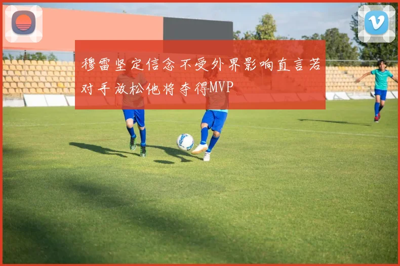穆雷坚定信念不受外界影响直言若对手放松他将夺得MVP